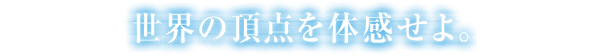 世界の頂点を体感せよ。